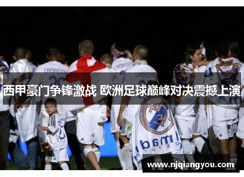 西甲豪门争锋激战 欧洲足球巅峰对决震撼上演