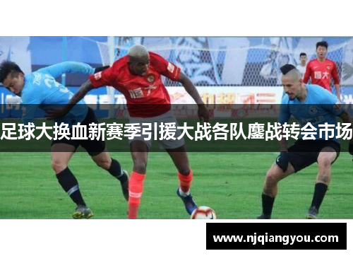 足球大换血新赛季引援大战各队鏖战转会市场 足球大换血新赛季引援大战各队鏖战转会市场
