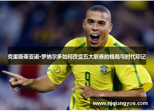 克里斯蒂亚诺·罗纳尔多如何改变五大联赛的格局与时代印记 克里斯蒂亚诺·罗纳尔多如何改变五大联赛的格局与时代印记