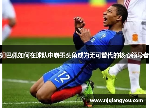 姆巴佩如何在球队中崭露头角成为无可替代的核心领导者 姆巴佩如何在球队中崭露头角成为无可替代的核心领导者