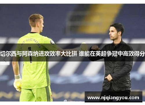 切尔西与阿森纳进攻效率大比拼 谁能在英超争冠中高效得分